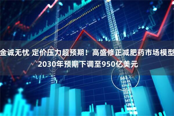 金诚无忧 定价压力超预期！高盛修正减肥药市场模型 2030年预期下调至950亿美元