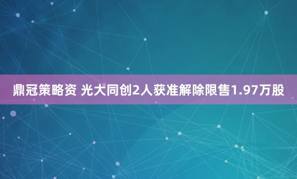 鼎冠策略资 光大同创2人获准解除限售1.97万股