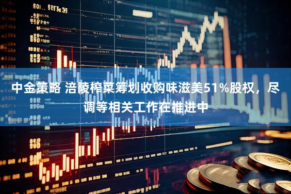 中金策略 涪陵榨菜筹划收购味滋美51%股权，尽调等相关工作在推进中
