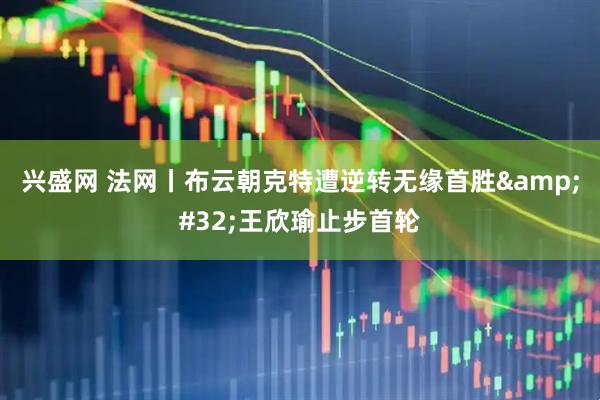 兴盛网 法网丨布云朝克特遭逆转无缘首胜&#32;王欣瑜止步首轮