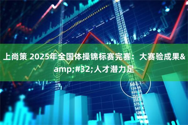 上尚策 2025年全国体操锦标赛完赛：大赛验成果&#32;人才潜力足
