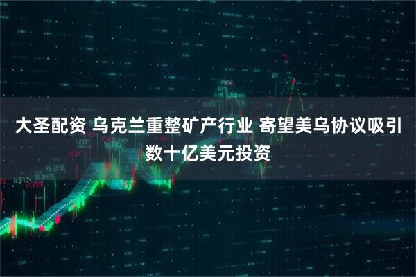 大圣配资 乌克兰重整矿产行业 寄望美乌协议吸引数十亿美元投资