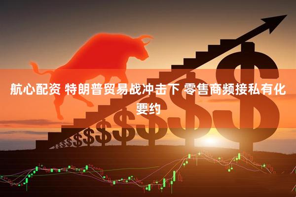 航心配资 特朗普贸易战冲击下 零售商频接私有化要约