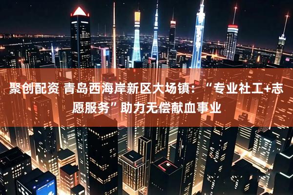聚创配资 青岛西海岸新区大场镇：“专业社工+志愿服务”助力无偿献血事业