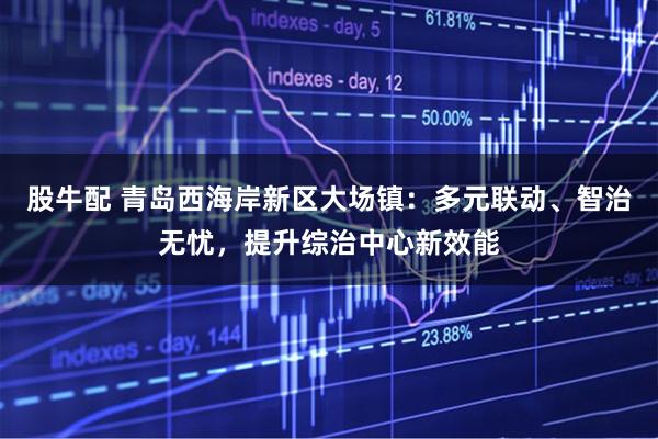 股牛配 青岛西海岸新区大场镇：多元联动、智治无忧，提升综治中心新效能