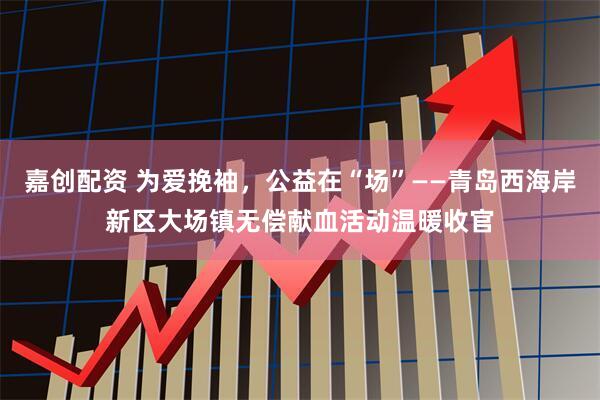嘉创配资 为爱挽袖，公益在“场”——青岛西海岸新区大场镇无偿献血活动温暖收官
