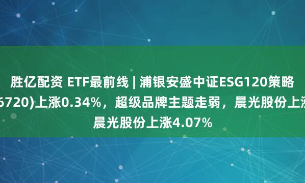 胜亿配资 ETF最前线 | 浦银安盛中证ESG120策略ETF(516720)上涨0.34%，超级品牌主题走弱，晨光股份上涨4.07%