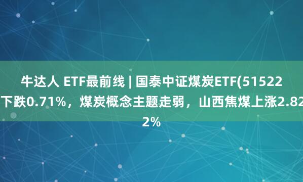 牛达人 ETF最前线 | 国泰中证煤炭ETF(515220)下跌0.71%，煤炭概念主题走弱，山西焦煤上涨2.82%