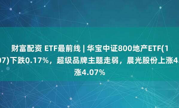 财富配资 ETF最前线 | 华宝中证800地产ETF(159707)下跌0.17%，超级品牌主题走弱，晨光股份上涨4.07%