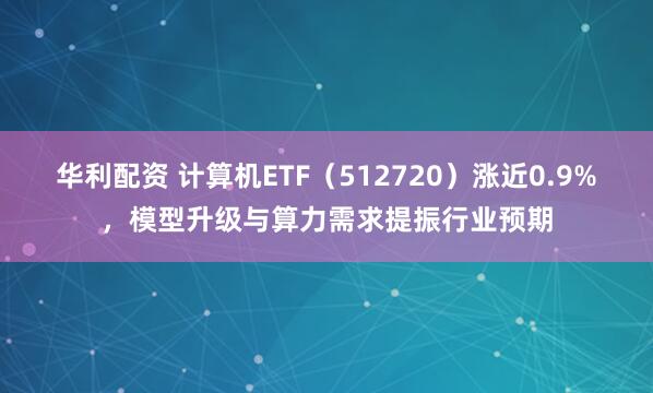 华利配资 计算机ETF（512720）涨近0.9%，模型升级与算力需求提振行业预期