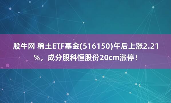股牛网 稀土ETF基金(516150)午后上涨2.21%，成分股科恒股份20cm涨停！