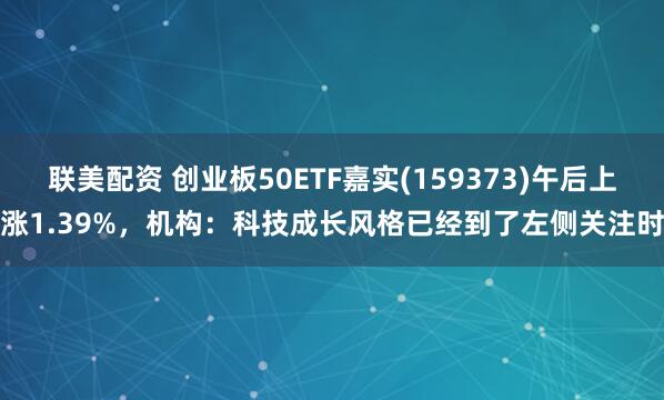 联美配资 创业板50ETF嘉实(159373)午后上涨1.39%，机构：科技成长风格已经到了左侧关注时