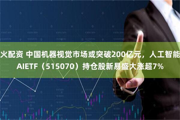 火配资 中国机器视觉市场或突破200亿元，人工智能AIETF（515070）持仓股新易盛大涨超7%