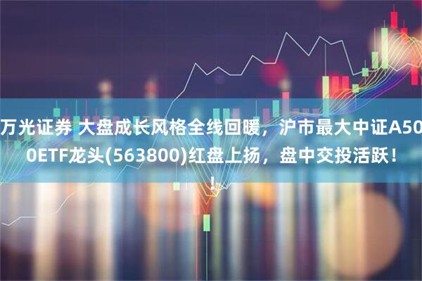 万光证券 大盘成长风格全线回暖，沪市最大中证A500ETF龙头(563800)红盘上扬，盘中交投活跃！