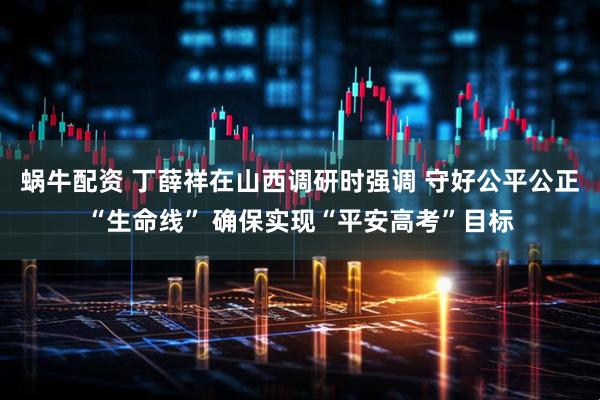 蜗牛配资 丁薛祥在山西调研时强调 守好公平公正“生命线” 确保实现“平安高考”目标