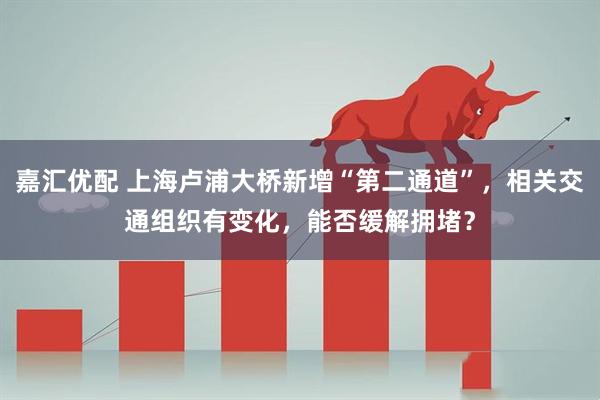 嘉汇优配 上海卢浦大桥新增“第二通道”，相关交通组织有变化，能否缓解拥堵？