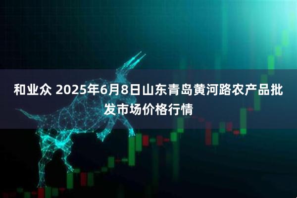和业众 2025年6月8日山东青岛黄河路农产品批发市场价格行情