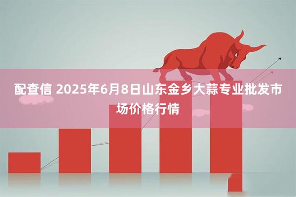 配查信 2025年6月8日山东金乡大蒜专业批发市场价格行情