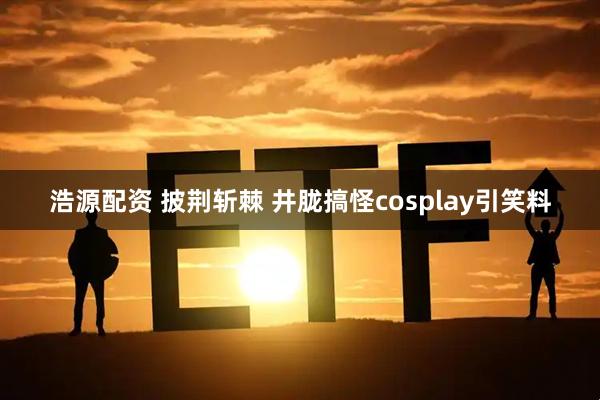 浩源配资 披荆斩棘 井胧搞怪cosplay引笑料