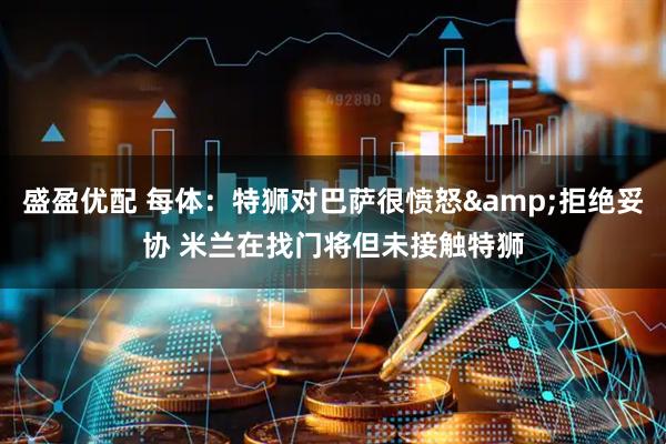 盛盈优配 每体：特狮对巴萨很愤怒&拒绝妥协 米兰在找门将但未接触特狮