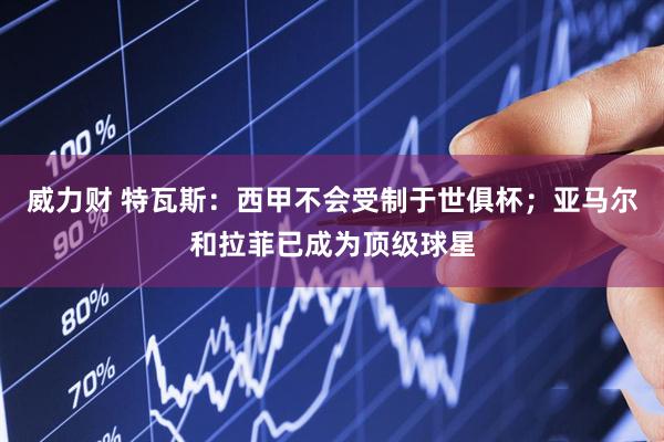 威力财 特瓦斯：西甲不会受制于世俱杯；亚马尔和拉菲已成为顶级球星