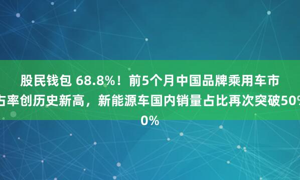 股民钱包 68.8%！前5个月中国品牌乘用车市占率创历史新高，新能源车国内销量占比再次突破50%