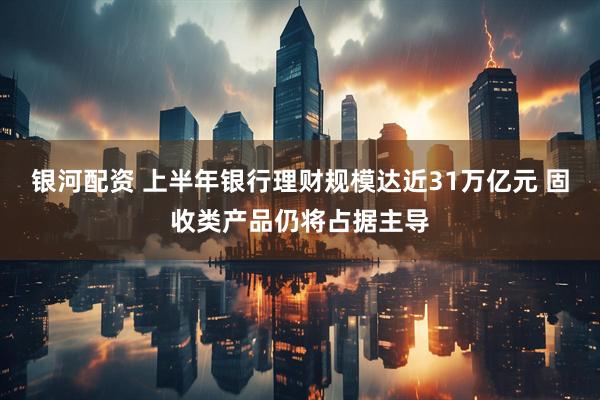 银河配资 上半年银行理财规模达近31万亿元 固收类产品仍将占据主导