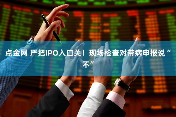 点金网 严把IPO入口关！现场检查对带病申报说“不”