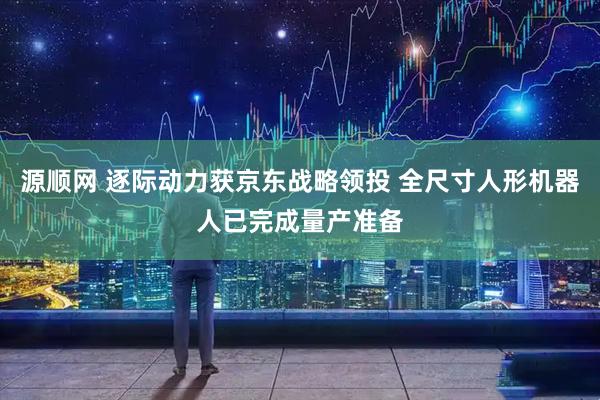源顺网 逐际动力获京东战略领投 全尺寸人形机器人已完成量产准备