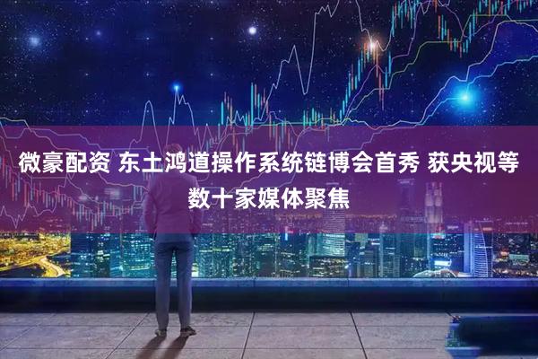 微豪配资 东土鸿道操作系统链博会首秀 获央视等数十家媒体聚焦