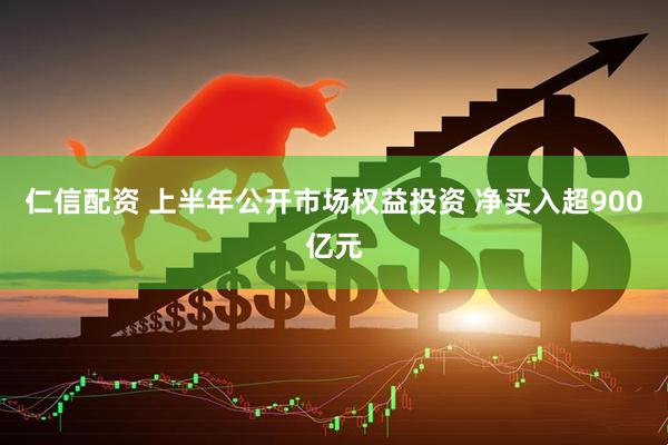 仁信配资 上半年公开市场权益投资 净买入超900亿元