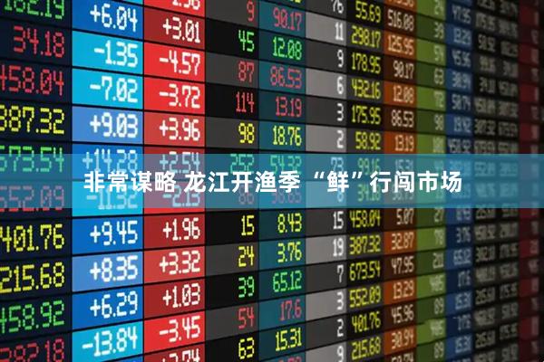 非常谋略 龙江开渔季 “鲜”行闯市场
