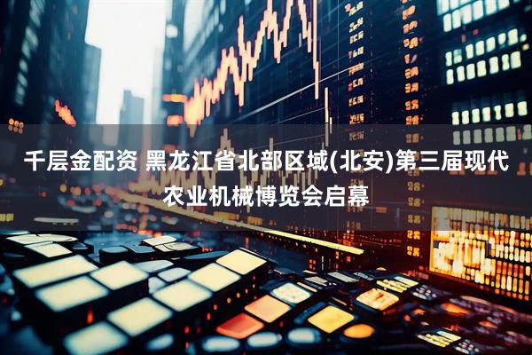 千层金配资 黑龙江省北部区域(北安)第三届现代农业机械博览会启幕