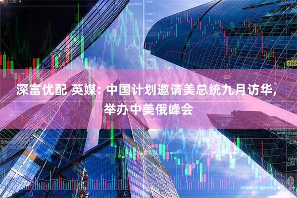 深富优配 英媒: 中国计划邀请美总统九月访华, 举办中美俄峰会