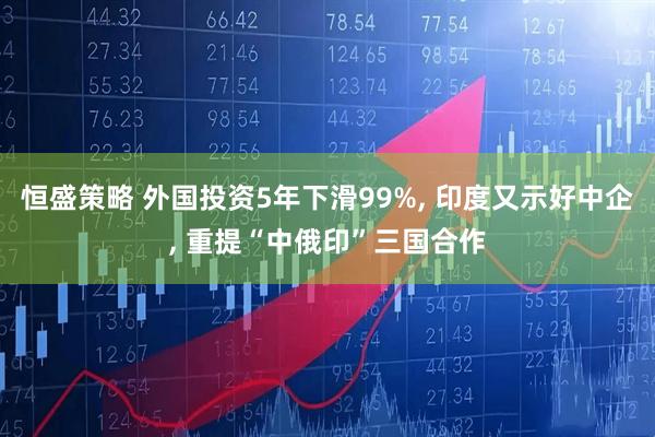 恒盛策略 外国投资5年下滑99%, 印度又示好中企, 重提“中俄印”三国合作