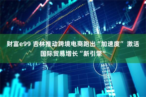财富e99 吉林推动跨境电商跑出“加速度” 激活国际贸易增长“新引擎”