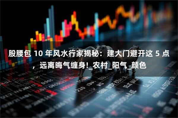股腰包 10 年风水行家揭秘：建大门避开这 5 点，远离晦气缠身!_农村_阳气_颜色