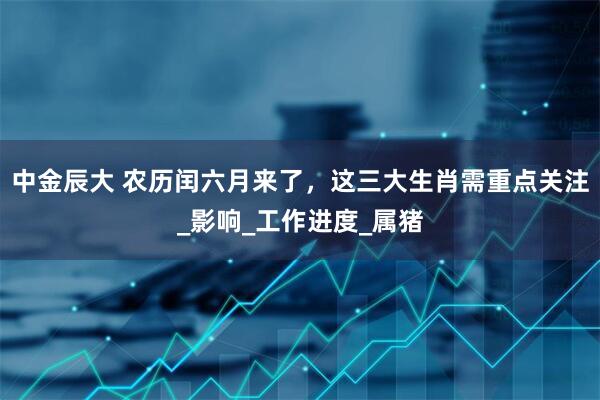中金辰大 农历闰六月来了，这三大生肖需重点关注_影响_工作进度_属猪