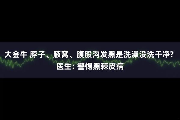 大金牛 脖子、腋窝、腹股沟发黑是洗澡没洗干净? 医生: 警惕黑棘皮病