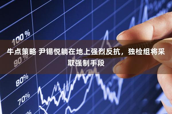 牛点策略 尹锡悦躺在地上强烈反抗，独检组将采取强制手段