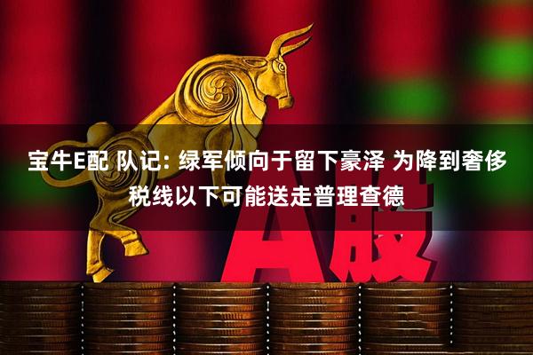 宝牛E配 队记: 绿军倾向于留下豪泽 为降到奢侈税线以下可能送走普理查德