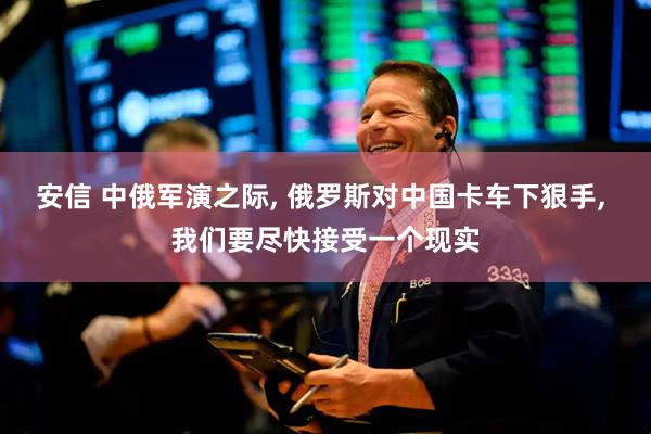 安信 中俄军演之际, 俄罗斯对中国卡车下狠手, 我们要尽快接受一个现实