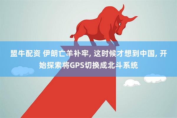 盟牛配资 伊朗亡羊补牢, 这时候才想到中国, 开始探索将GPS切换成北斗系统