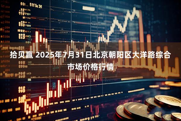 拾贝赢 2025年7月31日北京朝阳区大洋路综合市场价格行情