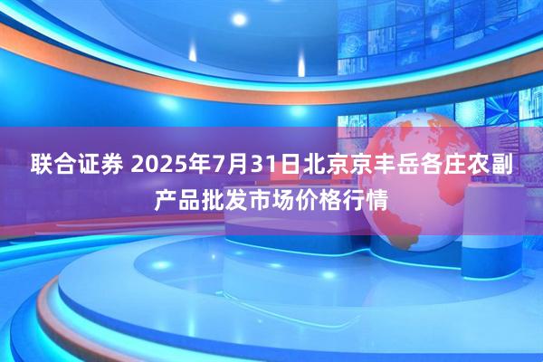 联合证券 2025年7月31日北京京丰岳各庄农副产品批发市场价格行情