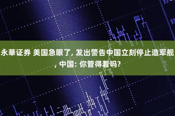 永華证券 美国急眼了, 发出警告中国立刻停止造军舰, 中国: 你管得着吗?