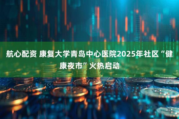 航心配资 康复大学青岛中心医院2025年社区“健康夜市”火热启动