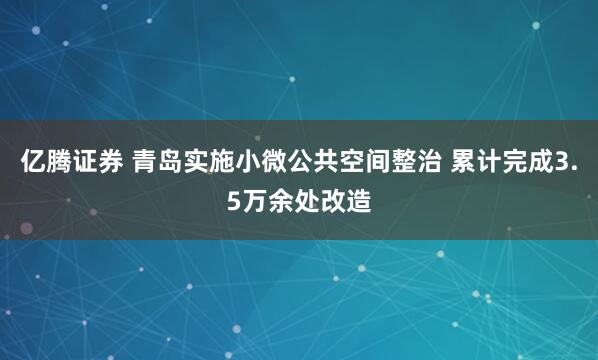 亿腾证券 青岛实施小微公共空间整治 累计完成3.5万余处改造