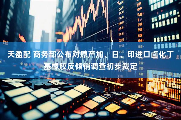 天盈配 商务部公布对原产加、日、印进口卤化丁基橡胶反倾销调查初步裁定