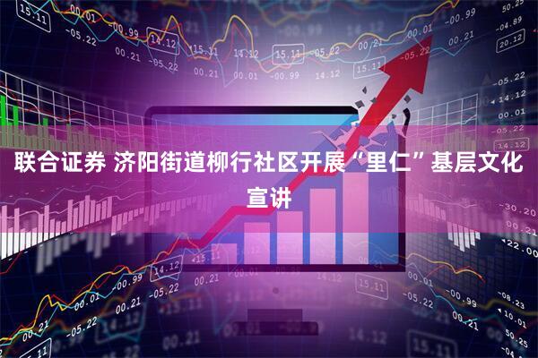 联合证券 济阳街道柳行社区开展“里仁”基层文化宣讲